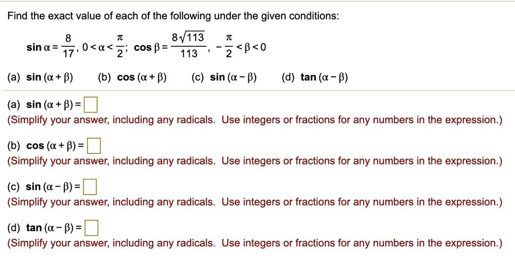 Find the exact value of each of the following under the given conditions:
sin ? = 8/17, 0 < ? < ?/2; cos ? = 8?113/113, -?/2 < ? < 0
(a) sin (? + ?) (b) cos (? + ?) (c) sin (? - ?) (d) tan (? - ?)
(a) sin (? + ?) =
(Simplify your answer, including any radicals. Use integers or fractions for any numbers in the expression.)
(b) cos (? + ?) =
(Simplify your answer, including any radicals. Use integers or fractions for any numbers in the expression.)
(c) sin (? - ?) =
(Simplify your answer, including any radicals. Use integers or fractions for any numbers in the expression.)
(d) tan (? - ?) =
(Simplify your answer, including any radicals. Use integers or fractions for any numbers in the expression.)