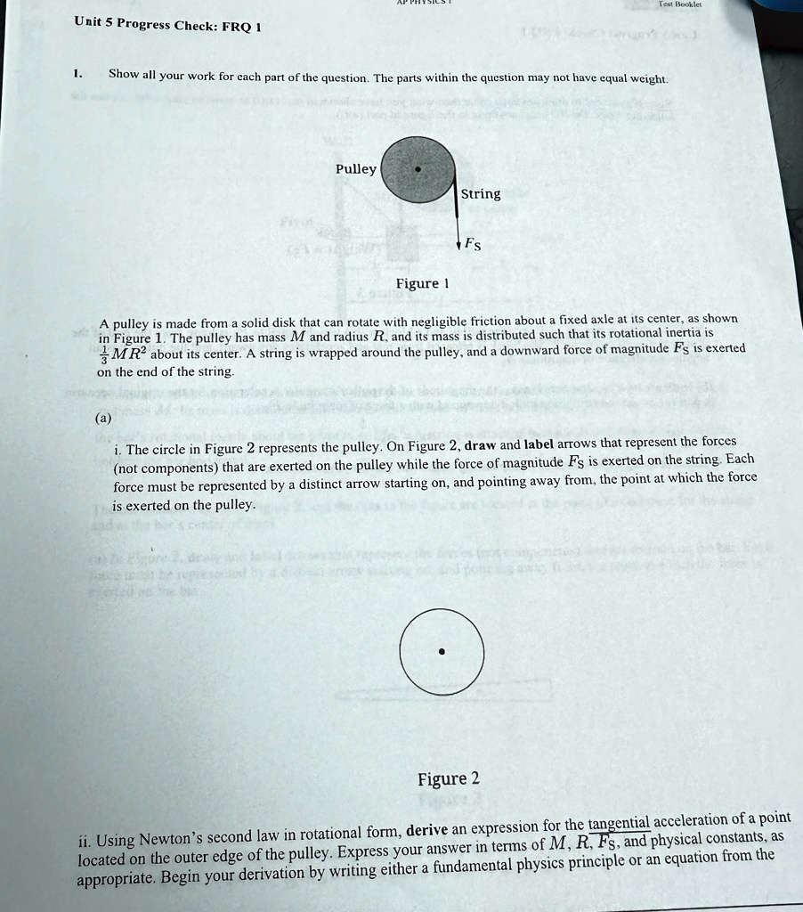 1. Show all your work for each part of the question. The parts within the question may not have equal weight.
Pulley
String
Fs
Figure 1
A pulley is made from a solid disk that can rotate with negligible friction about a fixed axle at its center, as shown in Figure 1. The pulley has mass M and radius R, and its mass is distributed such that its rotational inertia is 1/2 MR^2 about its center. A string is wrapped around the pulley, and a downward force of magnitude Fs is exerted on the end of the string.
(a)
i. The circle in Figure 2 represents the pulley. On Figure 2, draw and label arrows that represent the forces (not components) that are exerted on the pulley while the force of magnitude Fs is exerted on the string. Each force must be represented by a distinct arrow starting on, and pointing away from, the point at which the force is exerted on the pulley.
Figure 2
ii. Using Newton's second law in rotational form, derive an expression for the tangential acceleration of a point located on the outer edge of the pulley. Express your answer in terms of M, R, Fs, and physical constants, as appropriate. Begin your derivation by writing either a fundamental physics principle or an equation from the