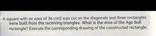 - A square with an area of 36 cm2 was cut on the diagonals and three rectangles were built from the receiving triangles. What is the area of the Age Bull rectangle? Execute the corresponding drawing of the constructed rectangle.