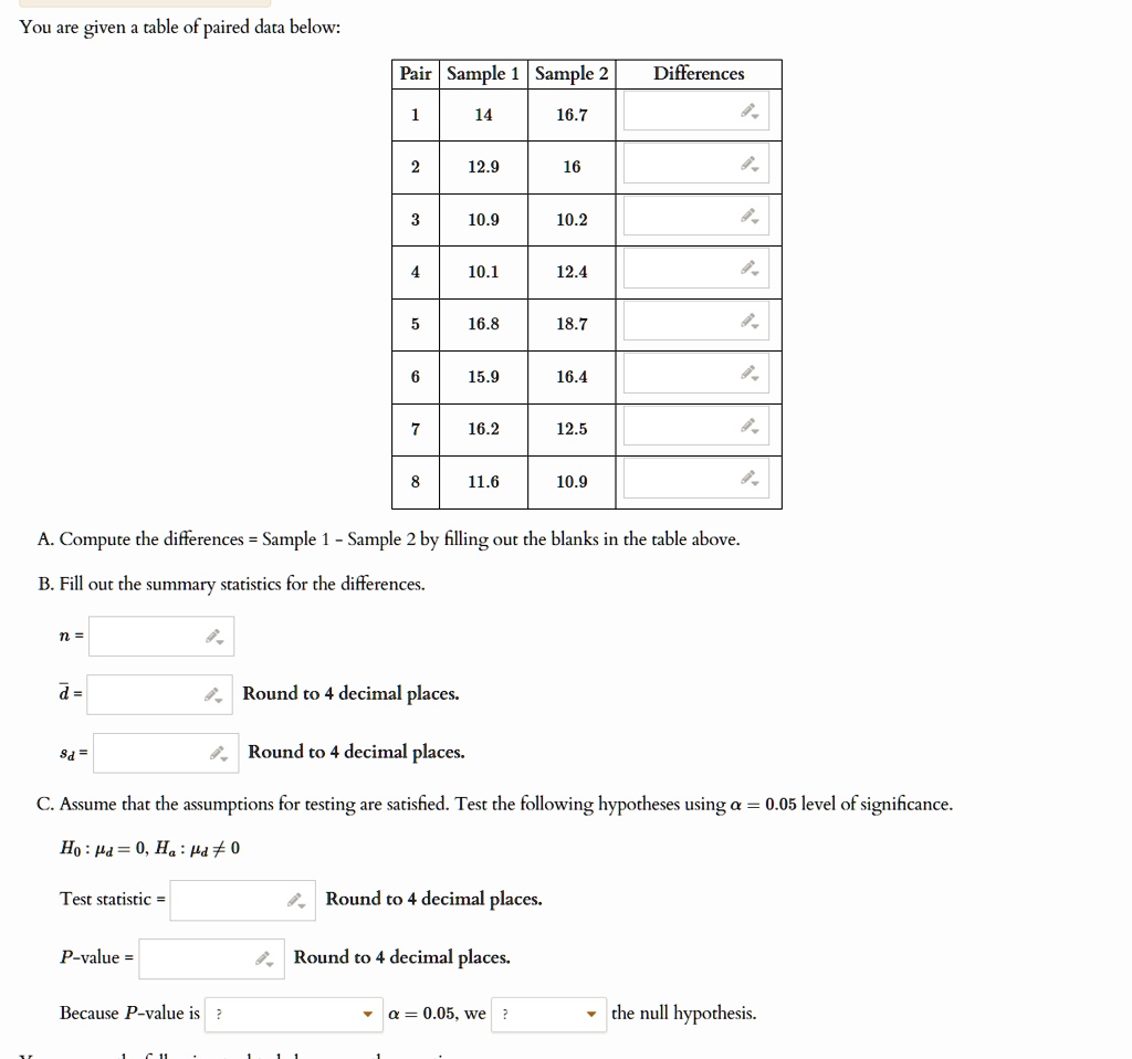 You are given a table of paired data below:
Pair Sample 1 Sample 2 Differences
1 14 16.7 
2 12.9 16 
3 10.9 10.2 
4 10.1 12.4 
5 16.8 18.7 
6 15.9 16.4 
7 16.2 12.5 
8 11.6 10.9 
A. Compute the differences = Sample 1 - Sample 2 by filling out the blanks in the table above.
B. Fill out the summary statistics for the differences.
n = 
d̅ =  Round to 4 decimal places.
sd =  Round to 4 decimal places.
C. Assume that the assumptions for testing are satisfied. Test the following hypotheses using α = 0.05 level of significance.
H0:  = 0, Ha:  ? 0
Test statistic =  Round to 4 decimal places.
P-value =  Round to 4 decimal places.
Because P-value is ? α = 0.05, we ? the null hypothesis.