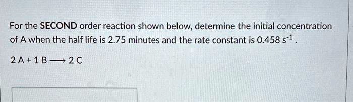 For the SECOND order reaction shown below, determine the initial concentration of A when the half life is 2.75 minutes and the rate constant is 0.458 s?¹ .

2 A + 1 B ? 2 C