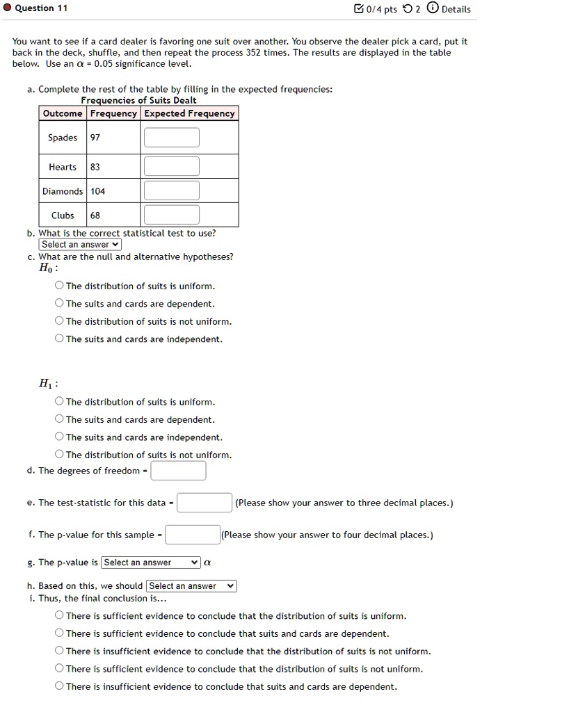 • Question 11
0/4 pts 2 Details
You want to see if a card dealer is favoring one suit over another. You observe the dealer pick a card, put it
back in the deck, shuffle, and then repeat the process 352 times. The results are displayed in the table
below. Use an α = 0.05 significance level.
a. Complete the rest of the table by filling in the expected frequencies:
Frequencies of Suits Dealt
Outcome Frequency Expected Frequency
Spades 97
Hearts 83
Diamonds 104
Clubs 68
b. What is the correct statistical test to use?
Select an answer
c. What are the null and alternative hypotheses?
H0:
The distribution of suits is uniform.
The suits and cards are dependent.
The distribution of suits is not uniform.
The suits and cards are independent.
H1:
The distribution of suits is uniform.
The suits and cards are dependent.
The suits and cards are independent.
The distribution of suits is not uniform.
d. The degrees of freedom =
e. The test-statistic for this data = 
(Please show your answer to three decimal places.)
f. The p-value for this sample = 
(Please show your answer to four decimal places.)
g. The p-value is Select an answer α
h. Based on this, we should Select an answer
i. Thus, the final conclusion is...
There is sufficient evidence to conclude that the distribution of suits is uniform.
There is sufficient evidence to conclude that suits and cards are dependent.
There is insufficient evidence to conclude that the distribution of suits is not uniform.
There is sufficient evidence to conclude that the distribution of suits is not uniform.
There is insufficient evidence to conclude that suits and cards are dependent.