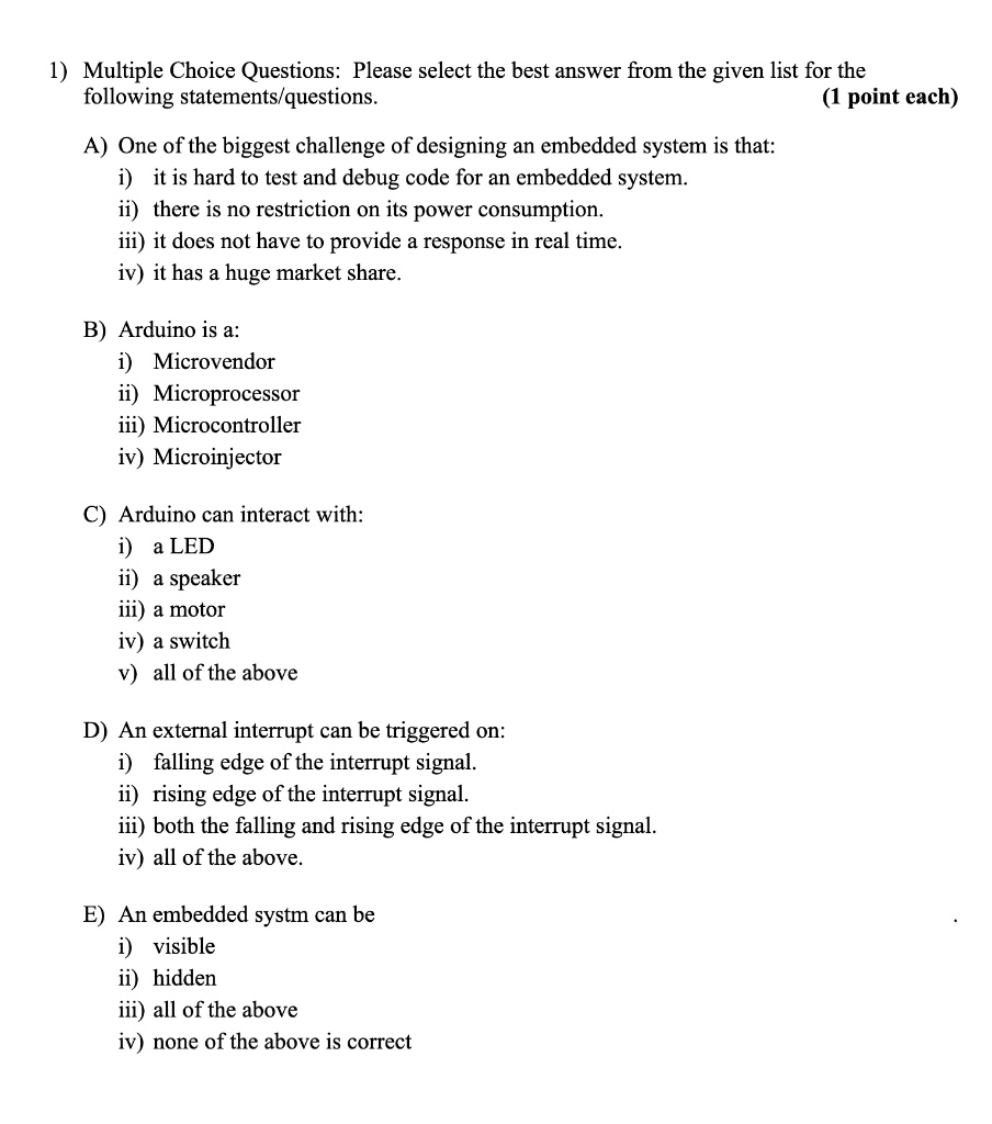 1) Multiple Choice Questions: Please select the best answer from the given list for the
following statements/questions. (1 point each)
A) One of the biggest challenge of designing an embedded system is that:
i) it is hard to test and debug code for an embedded system.
ii) there is no restriction on its power consumption.
iii) it does not have to provide a response in real time.
iv) it has a huge market share.
B) Arduino is a:
i) Microvendor
ii) Microprocessor
iii) Microcontroller
iv) Microinjector
C) Arduino can interact with:
i) a LED
ii) a speaker
iii) a motor
iv) a switch
v) all of the above
D) An external interrupt can be triggered on:
i) falling edge of the interrupt signal.
ii) rising edge of the interrupt signal.
iii) both the falling and rising edge of the interrupt signal.
iv) all of the above.
E) An embedded system can be
i) visible
ii) hidden
iii) all of the above
iv) none of the above is correct