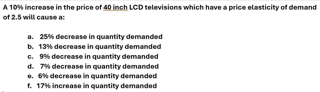 A 10% increase in the price of 40 inch LCD televisions which have a price elasticity of demand
of 2.5 will cause a:
a. 25% decrease in quantity demanded
b. 13% decrease in quantity demanded
c. 9% decrease in quantity demanded
d. 7% decrease in quantity demanded
e. 6% decrease in quantity demanded
f. 17% increase in quantity demanded