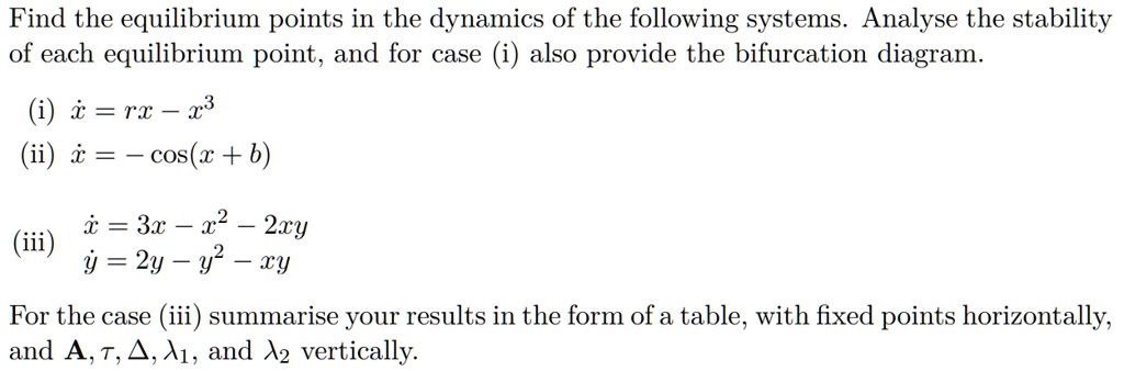 Find the equilibrium points in the dynamics of the following systems. Analyse the stability of each equilibrium point, and for case (i) also provide the bifurcation diagram.
(i) ? = rx - x^3
(ii) ? = - cos(x + b)
(iii) ? = 3x - x^2 - 2xy
      ? = 2y - y^2 - xy
For the case (iii) summarise your results in the form of a table, with fixed points horizontally, and A, ?, ?, ?1, and ?2 vertically.