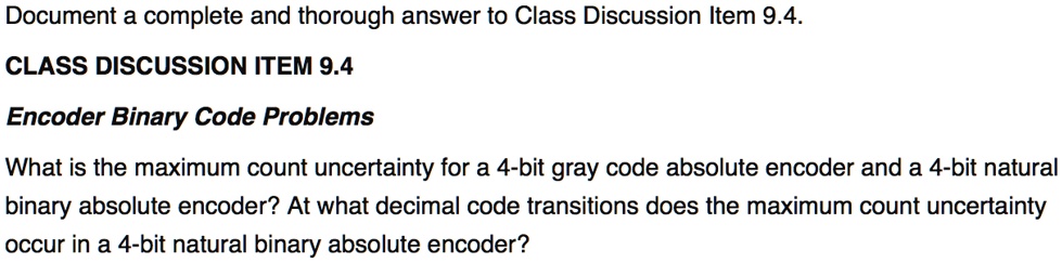 Document a complete and thorough answer to Class Discussion Item 9.4.
CLASS DISCUSSION ITEM 9.4
Encoder Binary Code Problems
What is the maximum count uncertainty for a 4-bit gray code absolute encoder and a 4-bit natural
binary absolute encoder? At what decimal code transitions does the maximum count uncertainty
occur in a 4-bit natural binary absolute encoder?