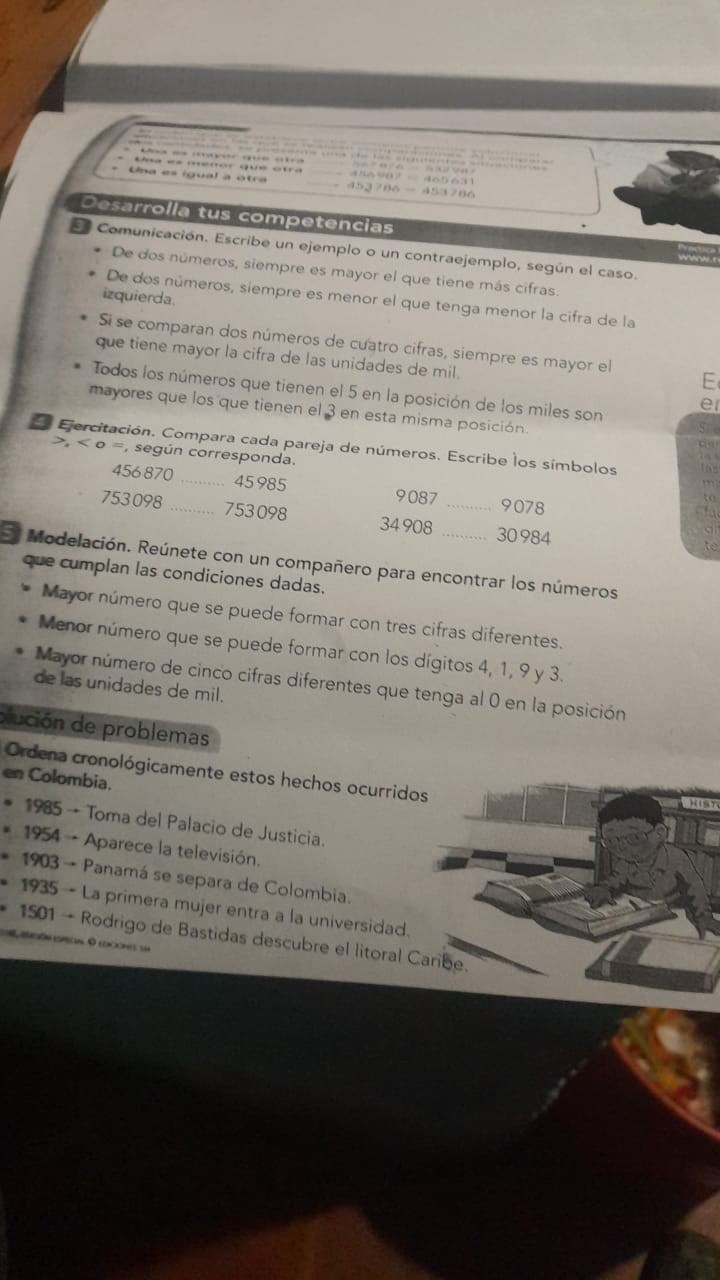 Oosarrolla tus competencias
2 Comunicación. Escribe un ejemplo o un contraejemplo, según el caso.
- De dos números, siempre es mayor el que tiene más cifras.
- De dos números, siempre es menor el que tenga menor la cifra de la izquierda.
- Si se comparan dos números de cuatro cifras, siempre es mayor el que tiene mayor la cifra de las unidades de mil.
- Todos los números que tienen el 5 en la posición de los miles son mayores que los que tienen el 3 en esta misma posición.
9 Ejercitación. Compara cada pareja de números. Escribe los símbolos >. < 0 = según corresponda.

Modelación. Reúnete con un compañero para encontrar los números que cumplan las condiciones dadas.
- Mayor número que se puede formar con tres cifras diferentes.
- Menor número que se puede formar con los dígitos 4, 1, 9 y 3.
- Mayor número de cinco cifras diferentes que tenga al 0 en la posición de las unidades de mil.
aución de problemas
Ordena cronológicamente estos hechos ocurridos en Colombia.
- 1985 - Toma del Palacio de Justicia.
* 1954 - Aparece la televisión.
- 1903 - Panamá se separa de Colombia.
- 1935 - La primera mujer entra a la universidad.