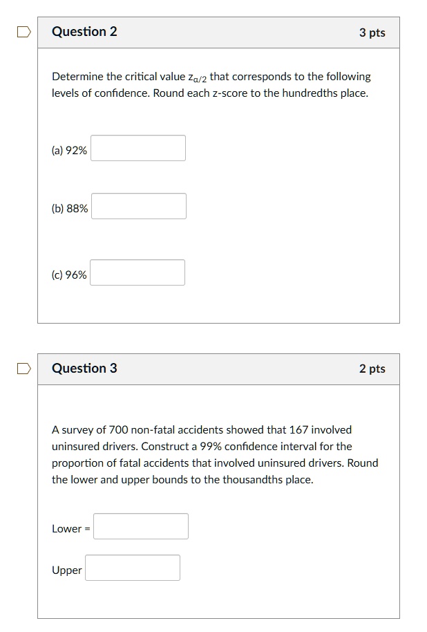 Determine the critical value za/2 that corresponds to the following levels of confidence. Round each z-score to the hundredths place.

(a) 92%

(b) 88%

(c) 96%

A survey of 700 non-fatal accidents showed that 167 involved uninsured drivers. Construct a 99% confidence interval for the proportion of fatal accidents that involved uninsured drivers. Round the lower and upper bounds to the thousandths place.

Lower =

Upper =