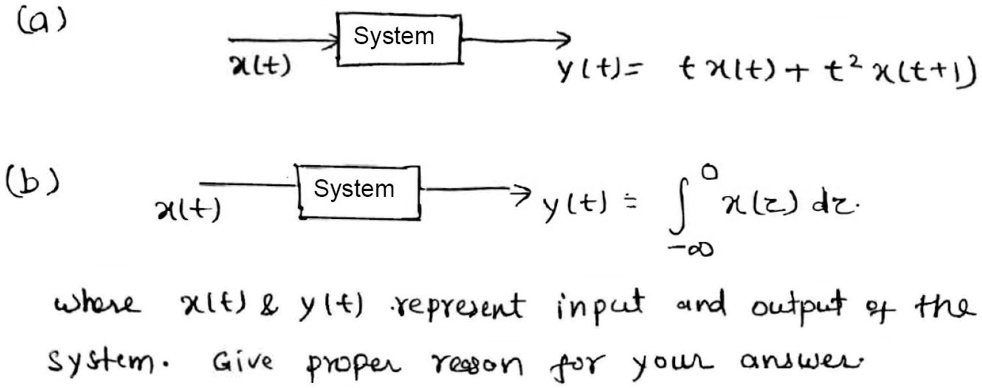 (a)
System
x(t)
y(t) = t x(t) + t^2 x(t+1)
(b)
System
x(t)
y(t) = int-infty^0 x(z) dz
where x(t)     y(t) represent input and output of the
System. Give proper reason for your answer