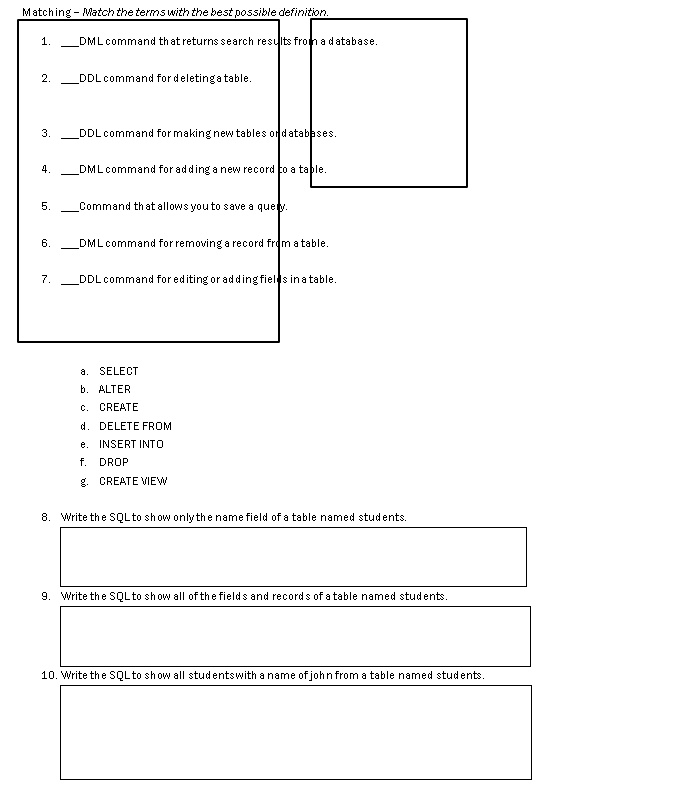 Matching - Match the terms with the best possible definition.
1.  DML command that returns search results from a database.
2.  DDL command for deleting a table.
3.  DDL command for making new tables or databases.
4.  DML command for adding a new record to a table.
5.  Command that allows you to save a query.
6.  DML command for removing a record from a table.
7.  DDL command for editing or adding fields in a table.
a. SELECT
b. ALTER
c. CREATE
d. DELETE FROM
e. INSERT INTO
f. DROP
g. CREATE VIEW
8. Write the SQL to show only the name field of a table named students.
9. Write the SQL to show all of the fields and records of a table named students.
10. Write the SQL to show all students with a name of john from a table named students.