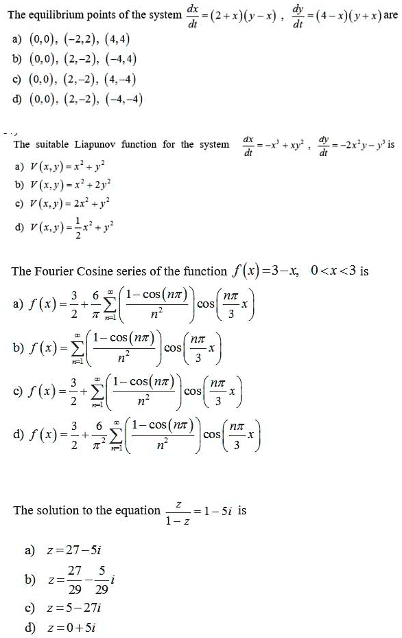The equilibrium points of the system dx/dt = (2 + x)(y - x) , dy/dt = (4 - x)(y + x) are
a) (0, 0), (-2, 2), (4, 4)
b) (0, 0), (2, -2), (-4, 4)
c) (0, 0), (2, -2), (4, -4)
d) (0, 0), (2, -2), (-4, -4)

The suitable Liapunov function for the system dx/dt = -x^3 + xy^2 , dy/dt = -2x^2 y - y^3 is
a) V(x, y) = x^2 + y^2
b) V(x, y) = x^2 + 2y^2
c) V(x, y) = 2x^2 + y^2
d) V(x, y) = 1/2 x^2 + y^2

The Fourier Cosine series of the function f(x) = 3 - x, 0 < x < 3 is
a) f(x) = 3/2 + 6/pi sumn=1^infinity [(1 - cos(n pi))/n^2] cos(n pi/3 x)
b) f(x) = sumn=1^infinity [(1 - cos(n pi))/n^2] cos(n pi/3 x)
c) f(x) = 3/2 + sumn=1^infinity [(1 - cos(n pi))/n^2] cos(n pi/3 x)
d) f(x) = 3/2 + 6/pi^2 sumn=1^infinity [(1 - cos(n pi))/n^2] cos(n pi/3 x)

The solution to the equation z/(1 - z) = 1 - 5i is
a) z = 27 - 5i
b) z = 27/29 - 5/29 i
c) z = 5 - 27i
d) z = 0 + 5i