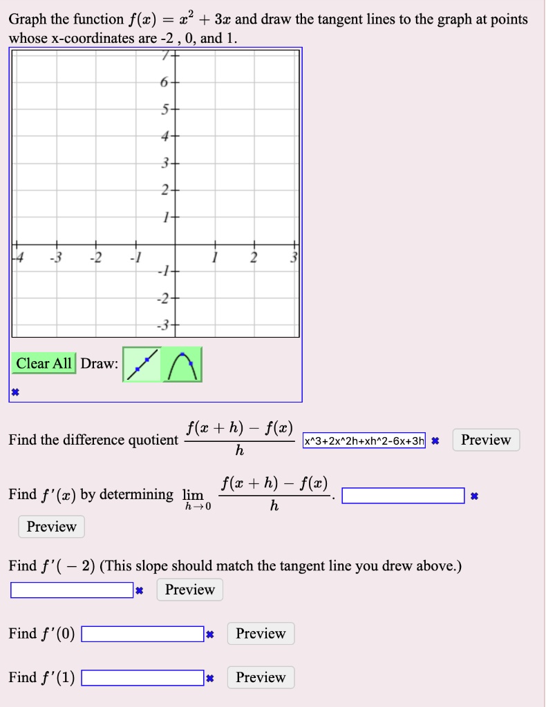 Graph the function f(x) = x^2 + 3x and draw the tangent lines to the graph at points whose x-coordinates are -2, 0, and 1.
Find the difference quotient (f(x+h) - f(x))/h
Find f'(x) by determining lim h->0 (f(x+h) - f(x))/h.
Find f'(-2) (This slope should match the tangent line you drew above.)
Find f'(0)
Find f'(1)