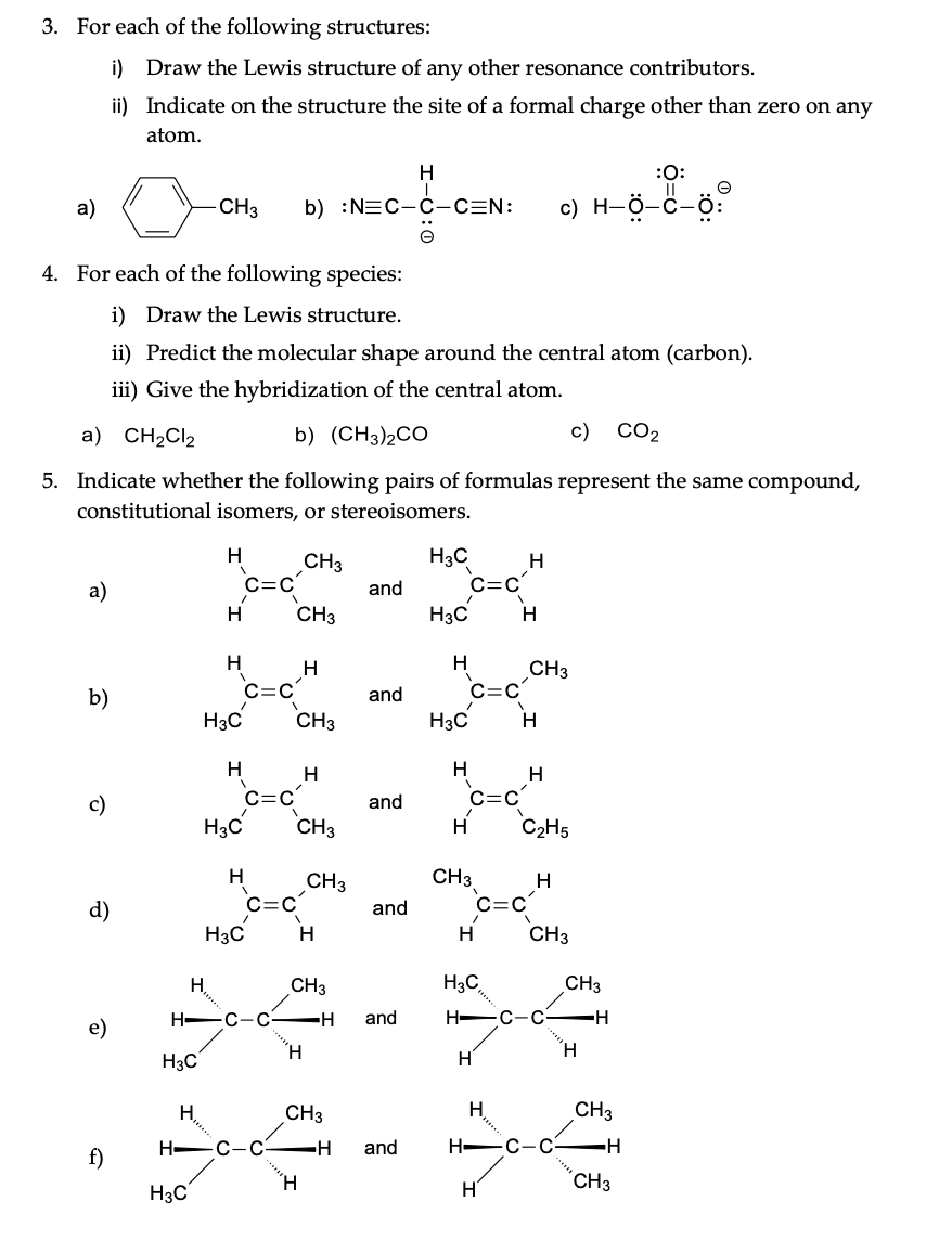 3. For each of the following structures:
i) Draw the Lewis structure of any other resonance contributors.
ii) Indicate on the structure the site of a formal charge other than zero on any atom.

a)

b)

c)
4. For each of the following species:
i) Draw the Lewis structure.
ii) Predict the molecular shape around the central atom (carbon).
iii) Give the hybridization of the central atom.
a) CH2Cl2
b) (CH3)2CO
c) CO2
5. Indicate whether the following pairs of formulas represent the same compound, constitutional isomers, or stereoisomers.
a)
and
b)
and
c)
and
d)
and
e)
and
f)
and