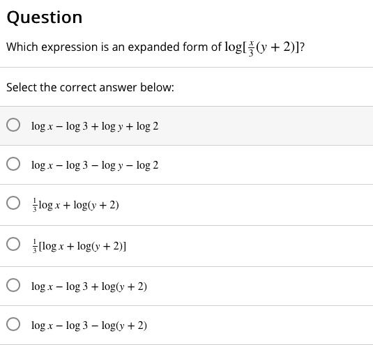 Question
Which expression is an expanded form of log[(x)/(3)(y + 2)]? 
Select the correct answer below:
log x - log 3 + log y + log 2
log x - log 3 - log y - log 2
(1)/(3)log x + log(y + 2)
(1)/(3)[log x + log(y + 2)]
log x - log 3 + log(y + 2)
log x - log 3 - log(y + 2)