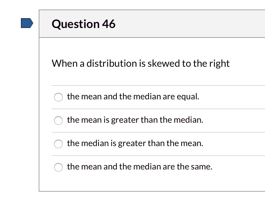 Question 46
When a distribution is skewed to the right
the mean and the median are equal.
the mean is greater than the median.
the median is greater than the mean.
the mean and the median are the same.