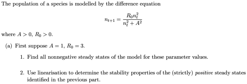 The population of a species is modelled by the difference equation

nt+1 = R0nt^2 / (nt^2 + A^2)

where A > 0, R0 > 0.

(a) First suppose A = 1, R0 = 3.

1. Find all nonnegative steady states of the model for these parameter values.

2. Use linearisation to determine the stability properties of the (strictly) positive steady states identified in the previous part.