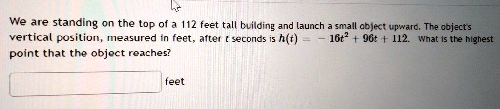 We are standing on the top of a 112 feet tall building and launch a small object upward. The object's vertical position, measured in feet, after t seconds is h(t) = -16t^2 + 96t + 112. What is the highest point that the object reaches?
feet