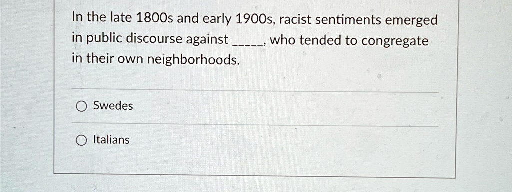 In the late 1800s and early 1900s, racist sentiments emerged
in public discourse against , who tended to congregate
in their own neighborhoods.
Swedes
O Italians