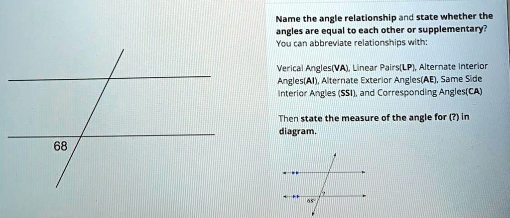 Name the angle relationship and state whether the
angles are equal to each other or supplementary?
You can abbreviate relationships with:
Verical Angles(VA), Linear Pairs(LP), Alternate Interior
Angles(AI), Alternate Exterior Angles(AE), Same Side
Interior Angles (SSI), and Corresponding Angles(CA)
Then state the measure of the angle for (?) in
diagram.
68