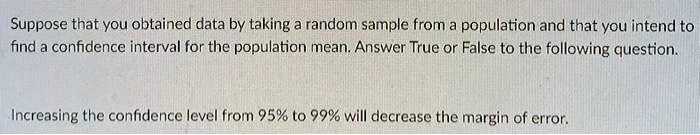Suppose that you obtained data by taking a random sample from a population and that you intend to find a confidence interval for the population mean. Answer True or False to the following question.

Increasing the confidence level from 95% to 99% will decrease the margin of error.