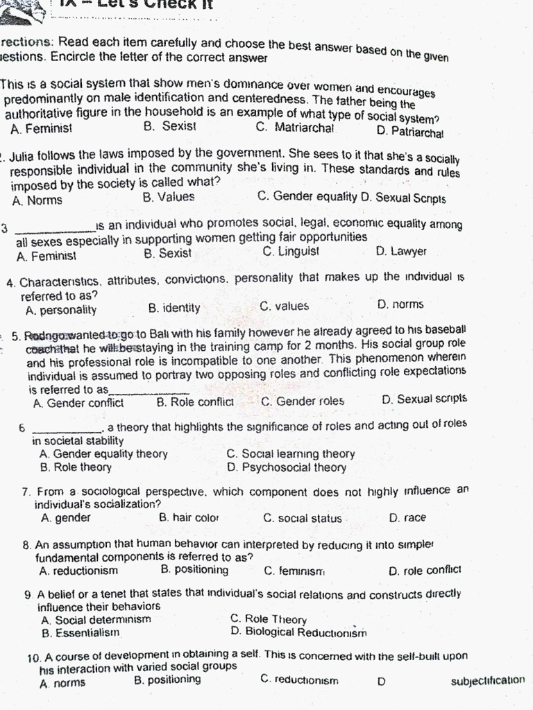 Directions: Read each item carefully and choose the best answer based on the given
questions. Encircle the letter of the correct answer

This is a social system that show men's dominance over women and encourages
predominantly on male identification and centeredness. The father being the
authoritative figure in the household is an example of what type of social system?
A. Feminist B. Sexist C. Matriarchal D. Patriarchal

2. Julia follows the laws imposed by the government. She sees to it that she's a socially
responsible individual in the community she's living in. These standards and rules
imposed by the society is called what?
A. Norms B. Values C. Gender equality D. Sexual Scripts

3  is an individual who promotes social, legal, economic equality among
all sexes especially in supporting women getting fair opportunities
A. Feminist B. Sexist C. Linguist D. Lawyer

4. Characteristics, attributes, convictions, personality that makes up the individual is
referred to as?
A. personality B. identity C. values D. norms

5. Rodrigo wanted to go to Bali with his family however he already agreed to his baseball
coach that he will be staying in the training camp for 2 months. His social group role
and his professional role is incompatible to one another. This phenomenon wherein
individual is assumed to portray two opposing roles and conflicting role expectations
is referred to as
A. Gender conflict B. Role conflict C. Gender roles D. Sexual scripts

6  a theory that highlights the significance of roles and acting out of roles
in societal stability
A. Gender equality theory C. Social learning theory
B. Role theory D. Psychosocial theory

7. From a sociological perspective, which component does not highly influence an
individual's socialization?
A. gender B. hair color C. social status D. race

8. An assumption that human behavior can interpreted by reducing it into simpler
fundamental components is referred to as?
A. reductionism B. positioning C. feminism D. role conflict

9. A belief or a tenet that states that individual's social relations and constructs directly
influence their behaviors
A. Social determinism C. Role Theory
B. Essentialism D. Biological Reductionism

10. A course of development in obtaining a self. This is concerned with the self-built upon
his interaction with varied social groups
A. norms B. positioning C. reductionism D. subjectification