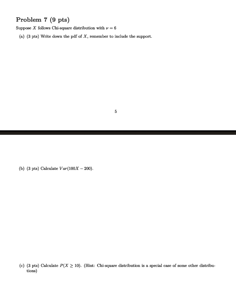 Problem 7 (9 pts)
Suppose X follows Chi-square distribution with ν = 6
(a) (3 pts) Write down the pdf of X, remember to include the support.
(b) (3 pts) Calculate Var(100X - 200).
(c) (3 pts) Calculate P(X ≥ 10). (Hint: Chi-square distribution is a special case of some other distributions)