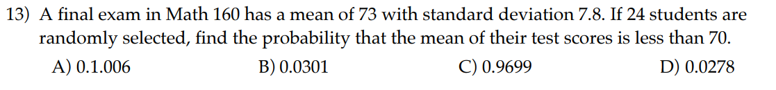 13) A final exam in Math 160 has a mean of 73 with standard deviation 7.8. If 24 students are randomly selected, find the probability that the mean of their test scores is less than 70.
A) 0.1.006
B) 0.0301
C) 0.9699
D) 0.0278