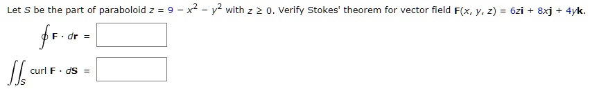 Let S be the part of paraboloid z = 9 - x^2 - y^2 with z ? 0. Verify Stokes' theorem for vector field F(x, y, z) = 6zi + 8xj + 4yk.
? F · dr =
?S curl F · dS =