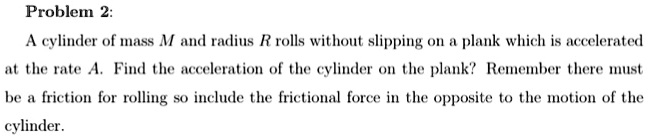 Problem 2:
A cylinder of mass M and radius R rolls without slipping on a plank which is accelerated
at the rate A. Find the acceleration of the cylinder on the plank? Remember there must
be a friction for rolling so include the frictional force in the opposite to the motion of the
cylinder.