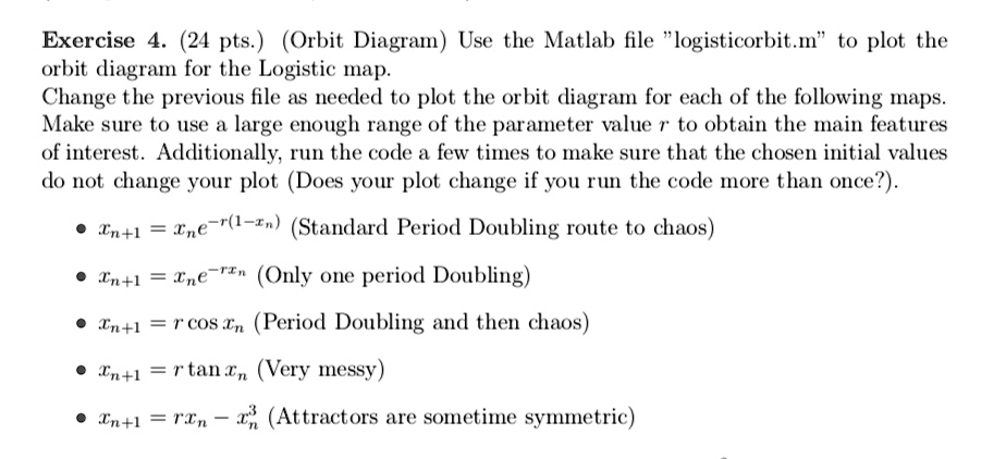 Exercise 4. (24 pts.) (Orbit Diagram) Use the Matlab file l̈ogisticorbit.mẗo plot the
orbit diagram for the Logistic map.
Change the previous file as needed to plot the orbit diagram for each of the following maps.
Make sure to use a large enough range of the parameter value r to obtain the main features
of interest. Additionally, run the code a few times to make sure that the chosen initial values
do not change your plot (Does your plot change if you run the code more than once?).
∙ xn+1 = xn e^-r(1-xn) (Standard Period Doubling route to chaos)
∙ xn+1 = xn e^-rxn (Only one period Doubling)
∙ xn+1 = r cos xn (Period Doubling and then chaos)
∙ xn+1 = r tan xn (Very messy)
∙ xn+1 = rxn - xn^3 (Attractors are sometime symmetric)