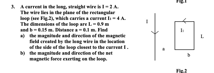 3. A current in the long, straight wire is I = 2 A.
The wire lies in the plane of the rectangular
loop (see Fig.2), which carries a current I1 = 4 A.
The dimensions of the loop are L = 0.9 m
and b = 0.15 m. Distance a = 0.1 m. Find
a) the magnitude and direction of the magnetic
field created by the long wire in the location
of the side of the loop closest to the current I.
b) the magnitude and direction of the net
magnetic force exerting on the loop.