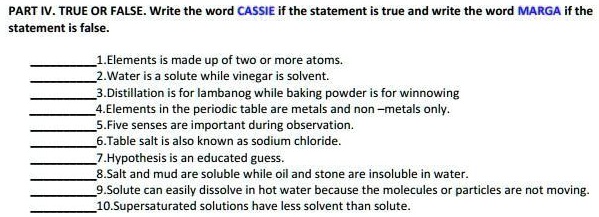 PART IV. TRUE OR FALSE. Write the word CASSIE if the statement is true and write the word MARGA if the statement is false.

1.Elements is made up of two or more atoms.
2.Water is a solute while vinegar is solvent.
3.Distillation is for lambanog while baking powder is for winnowing
4.Elements in the periodic table are metals and non –metals only.
5.Five senses are important during observation.
6.Table salt is also known as sodium chloride.
7.Hypothesis is an educated guess.
8.Salt and mud are soluble while oil and stone are insoluble in water.
9.Solute can easily dissolve in hot water because the molecules or particles are not moving.
10.Supersaturated solutions have less solvent than solute.