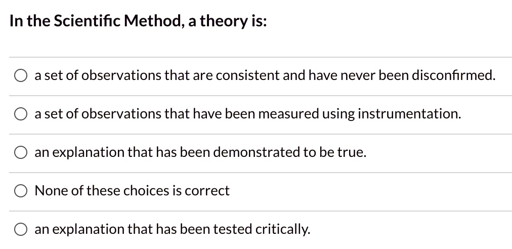 In the Scientific Method, a theory is:
a set of observations that are consistent and have never been disconfirmed.
a set of observations that have been measured using instrumentation.
an explanation that has been demonstrated to be true.
None of these choices is correct
an explanation that has been tested critically.
