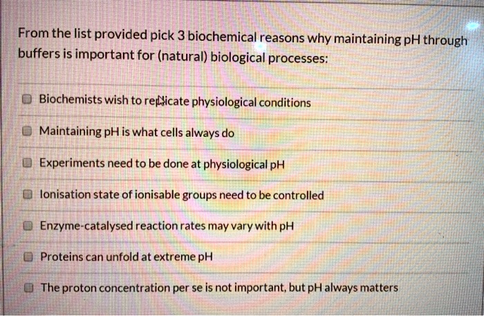 From the list provided pick 3 biochemical reasons why maintaining pH through
buffers is important for (natural) biological processes:
Biochemists wish to replicate physiological conditions
Maintaining pH is what cells always do
Experiments need to be done at physiological pH
Ionisation state of ionisable groups need to be controlled
Enzyme-catalysed reaction rates may vary with pH
Proteins can unfold at extreme pH
The proton concentration per se is not important, but pH always matters