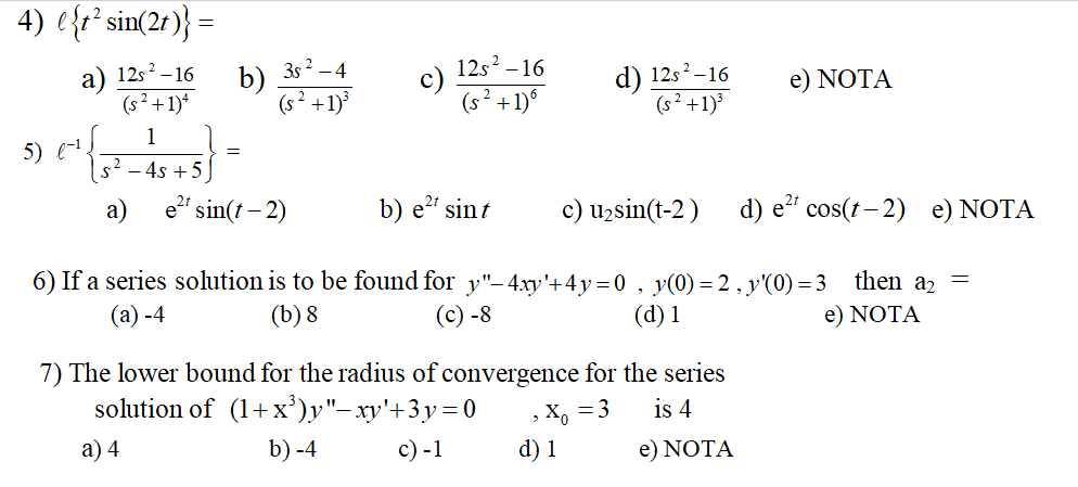 4) ?t² sin(2t) =
a) (12s² - 16)/(s² + 1)?
b) (3s² - 4)/(s² + 1)³
c) (12s² - 16)/(s² + 1)?
d) (12s² - 16)/(s² + 1)³
e) NOTA

5) ??¹1/(s² - 4s + 5) =
a) e²? sin(t - 2)
b) e²? sin t
c) u? sin(t - 2)
d) e²? cos(t - 2)
e) NOTA

6) If a series solution is to be found for y” - 4xy' + 4y = 0 , y(0) = 2 , y'(0) = 3 then a? =
(a) -4
(b) 8
(c) -8
(d) 1
e) NOTA

7) The lower bound for the radius of convergence for the series
solution of (1 + x³)y” - xy' + 3y = 0 , x? = 3 is 4
a) 4
b) -4
c) -1
d) 1
e) NOTA