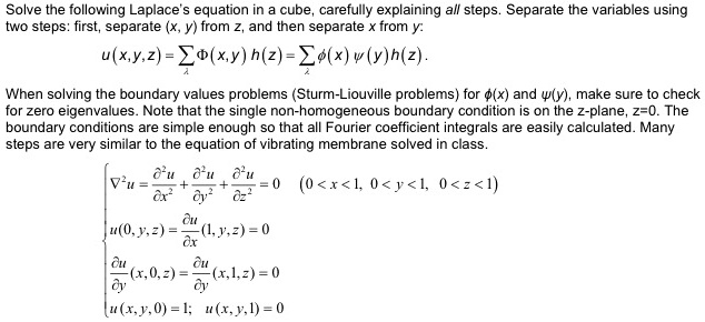 Solve the following Laplace's equation in a cube, carefully explaining all steps. Separate the variables using
two steps: first, separate ((x, y)) from (z), and then separate (x) from (y):
(u(x,y,z) = sumlambda Phi(x,y) h(z) = sumlambda phi(x) psi(y)h(z)).
When solving the boundary values problems (Sturm-Liouville problems) for (phi(x)) and (psi(y)), make sure to check
for zero eigenvalues. Note that the single non-homogeneous boundary condition is on the z-plane, (z=0). The
boundary conditions are simple enough so that all Fourier coefficient integrals are easily calculated. Many
steps are very similar to the equation of vibrating membrane solved in class.
(
abla^2 u = fracpartial^2 upartial x^2 + fracpartial^2 upartial y^2 + fracpartial^2 upartial z^2 = 0) ((0 < x < 1, 0 < y < 1, 0 < z < 1))
(u(0, y, z) = fracpartial upartial x(1, y, z) = 0)
(fracpartial upartial y(x, 0, z) = fracpartial upartial y(x, 1, z) = 0)
(u(x, y, 0) = 1; u(x, y, 1) = 0)