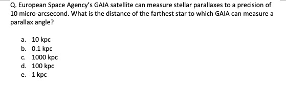 Q. European Space Agency's GAIA satellite can measure stellar parallaxes to a precision of 10 micro-arcsecond. What is the distance of the farthest star to which GAIA can measure a parallax angle?
a. 10 kpc
b. 0.1 kpc
c. 1000 kpc
d. 100 kpc
e. 1 kpc