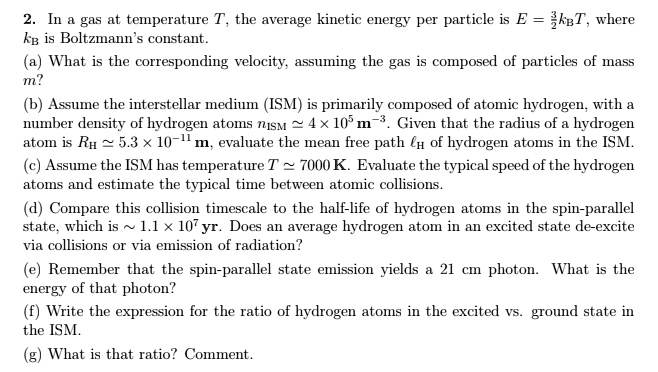 2. In a gas at temperature T, the average kinetic energy per particle is E = (3)/(2)kBT, where kB is Boltzmann's constant.
(a) What is the corresponding velocity, assuming the gas is composed of particles of mass m?
(b) Assume the interstellar medium (ISM) is primarily composed of atomic hydrogen, with a number density of hydrogen atoms nISM≈ 4 × 10^5 m^-3. Given that the radius of a hydrogen atom is RH ≈ 5.3 × 10^-11m, evaluate the mean free path lH of hydrogen atoms in the ISM.
(c) Assume the ISM has temperature T ≈ 7000 K. Evaluate the typical speed of the hydrogen atoms and estimate the typical time between atomic collisions.
(d) Compare this collision timescale to the half-life of hydrogen atoms in the spin-parallel state, which is ≈ 1.1 × 10^7 yr. Does an average hydrogen atom in an excited state de-excite via collisions or via emission of radiation?
(e) Remember that the spin-parallel state emission yields a 21 cm photon. What is the energy of that photon?
(f) Write the expression for the ratio of hydrogen atoms in the excited vs. ground state in the ISM.
(g) What is that ratio? Comment.
