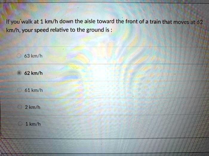 If you walk at 1 km/h down the aisle toward the front of a train that moves at 62 km/h, your speed relative to the ground is :
63 km/h
62 km/h
61 km/h
2 km/h
1 km/h