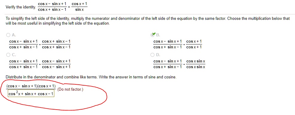 Verify the identity. (cos x - sin x + 1) / (cos x + sin x - 1) = (cos x + 1) / sin x
To simplify the left side of the identity, multiply the numerator and denominator of the left side of the equation by the same factor. Choose the multiplication below that will be most useful in simplifying the left side of the equation.
A. ((cos x - sin x + 1) / (cos x + sin x - 1)) * ((cos x + sin x - 1) / (cos x + sin x - 1))
B. ((cos x - sin x + 1) / (cos x + sin x - 1)) * ((cos x + 1) / (cos x + 1))
C. ((cos x - sin x + 1) / (cos x + sin x - 1)) * ((cos x - sin x + 1) / (cos x - sin x + 1))
D. ((cos x - sin x + 1) / (cos x + sin x - 1)) * ((cos x sin x) / (cos x sin x))
Distribute in the denominator and combine like terms. Write the answer in terms of sine and cosine.
(cos x - sin x + 1)(cos x + 1) / (cos^2 x + sin x + cos x - 1) (Do not factor.)