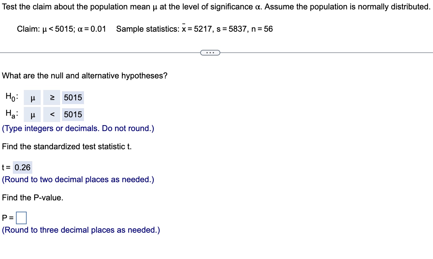 Test the claim about the population mean ? at the level of significance ?. Assume the population is normally distributed. Claim: ? < 5015; ? = 0.01 Sample statistics: x? = 5217, s = 5837, n = 56 What are the null and alternative hypotheses? H0: ? ? 5015 Ha: ? < 5015 (Type integers or decimals. Do not round.) Find the standardized test statistic t. t = 0.26 (Round to two decimal places as needed.) Find the P-value. P = (Round to three decimal places as needed.)