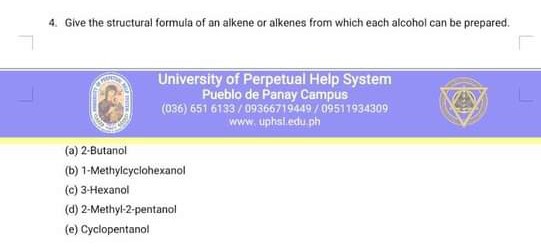 4. Give the structural formula of an alkene or alkenes from which each alcohol can be prepared.
University of Perpetual Help System
Pueblo de Panay Campus
(036) 6516183 / 09866719499 / 09511934309
whm uphaleduph
(a) 2-Butanol
(b) 1-Methylcyclohexanol
(c) 3 -Hexanol
(d) 2-Methyl-2-pentanol
(e) Cyclopentanol