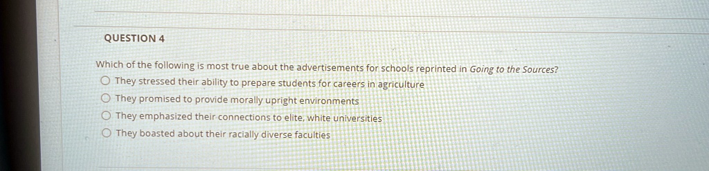 QUESTION 4
Which of the following is most true about the advertisements for schools reprinted in Going to the Sources?
They stressed their ability to prepare students for careers in agriculture
They promised to provide morally upright environments
They emphasized their connections to elite, white universities
They boasted about their racially diverse faculties