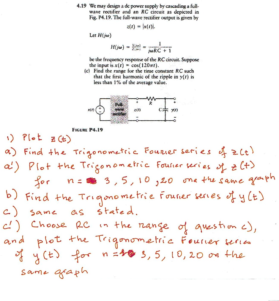 4.19 We may design a dc power supply by cascading a full-
wave rectifier and an RC circuit as depicted in
Fig. P4.19. The full-wave rectifier output is given by
z(t) = |x(t)|.
Let H(jw)
H(jw) = (Y(jw))/(Z(jw)) = (1)/(jwRC + 1)
be the frequency response of the RC circuit. Suppose
the input is x(t) = cos(120π t).
(c) Find the range for the time constant RC such
that the first harmonic of the ripple in y(t) is
less than 1% of the average value.
R
x(t)
Full-
wave
rectifier
z(t)
y(t)
C
FIGURE P4.19
1) Plot z(t)
a) Find the Trigonometric Fourier series of z(t)
a') Plot the Trigonometric Fourier series of z(t)
for
n = 1, 3, 5, 10, 20 on the same graph
b) Find the Trigonometric Fourier series of y(t)
c) Same as stated.
c') Choose RC in the range of question c),
and plot the Trigonometric Fourier series
of y(t) for n = 1, 3, 5, 10, 20 on the
same graph