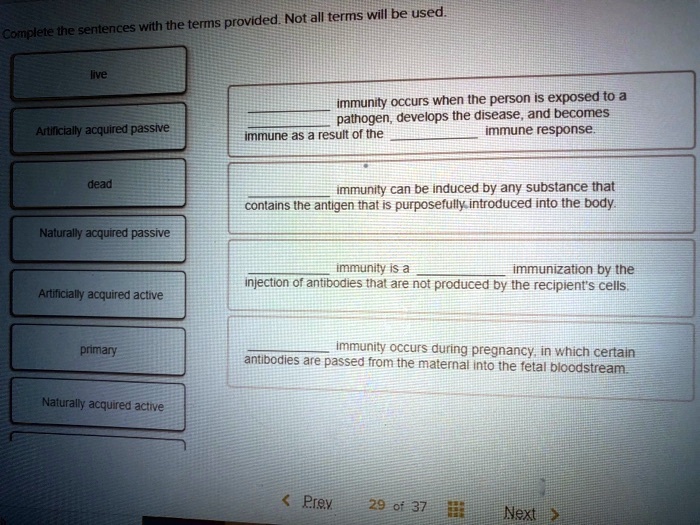 Complete the sentences with the terms provided. Not all terms will be used.

live
Artificially acquired passive
dead
Naturally acquired passive
Artificially acquired active
primary
Naturally acquired active

 immunity occurs when the person is exposed to a  pathogen, develops the disease, and becomes immune as a result of the  immune response.

 immunity can be induced by any substance that contains the antigen that is purposefully introduced into the body.

 immunity is a  immunization by the injection of antibodies that are not produced by the recipient's cells.

 immunity occurs during pregnancy, in which certain antibodies are passed from the maternal into the fetal bloodstream.