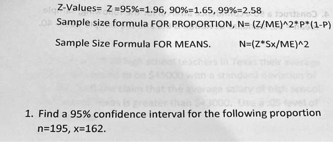 Z-Values= Z=95%=1.96, 90%=1.65, 99%=2.58
Sample size formula FOR PROPORTION, N= (Z/ME)^2*P*(1-P)
Sample Size Formula FOR MEANS. N=(Z*Sx/ME)^2
1. Find a 95% confidence interval for the following proportion
n=195, x=162.