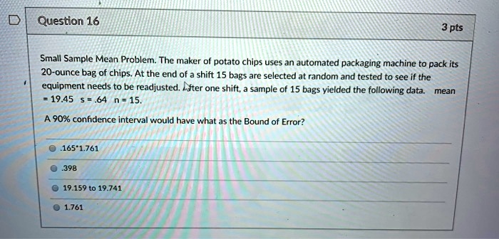 Small Sample Mean Problem. The maker of potato chips uses an automated packaging machine to pack its 20-ounce bag of chips. At the end of a shift 15 bags are selected at random and tested to see if the equipment needs to be readjusted. After one shift, a sample of 15 bags yielded the following data. mean = 19.45 s = .64 n = 15.

A 90% confidence interval would have what as the Bound of Error?
.165*1.761
.398
19.159 to 19.741
1.761
