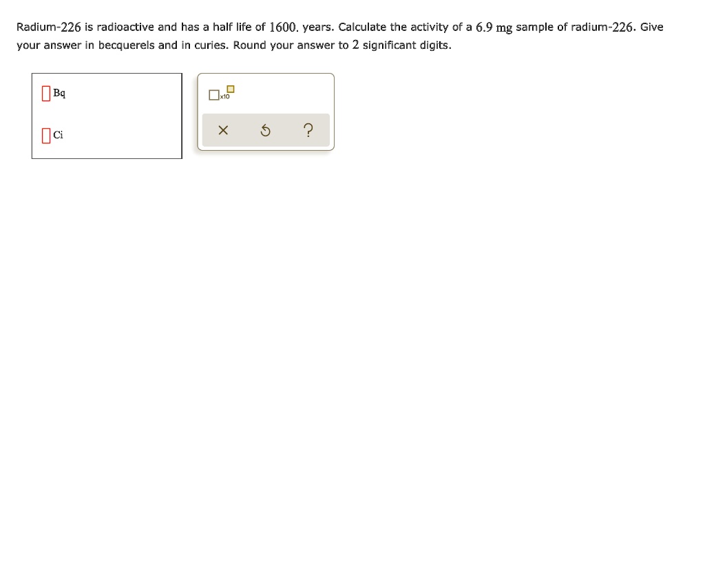 Radium-226 is radioactive and has a half life of 1600. years. Calculate the activity of a 6.9 mg sample of radium-226. Give your answer in becquerels and in curies. Round your answer to 2 significant digits.