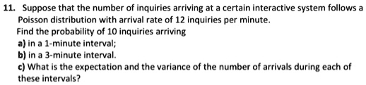 Suppose that the number of inquiries arriving at a certain interactive system follows a
Poisson distribution with arrival rate of 12 inquiries per minute.
Find the probability of 10 inquiries arriving
a) in a 1-minute interval;
b) in a 3-minute interval.
c) What is the expectation and the variance of the number of arrivals during each of
these intervals?