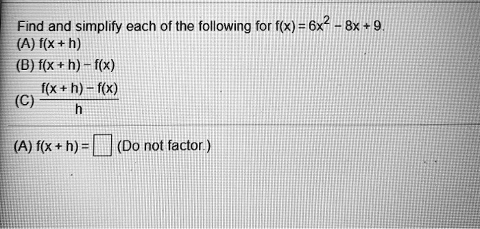 Find and simplify each of the following for f(x) = 6x^2 - 8x + 9.
(A) f(x + h)
(B) f(x + h) - f(x)
(C) (f(x + h) - f(x))/(h)
(A) f(x + h) = (Do not factor.)